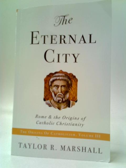 The Eternal City: Rome And The Origins Of Catholic Christianity By Taylor R. Marshall