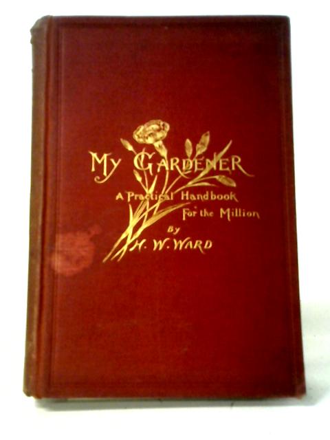 My Gardener: A Practical Handbook For The Million By H. W. Ward