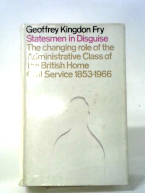 Statesmen In Disguise: The Changing Role Of The Administrative Class Of The British Home Civil Service, 1853-1966 By Geoffrey Kingdon Fry