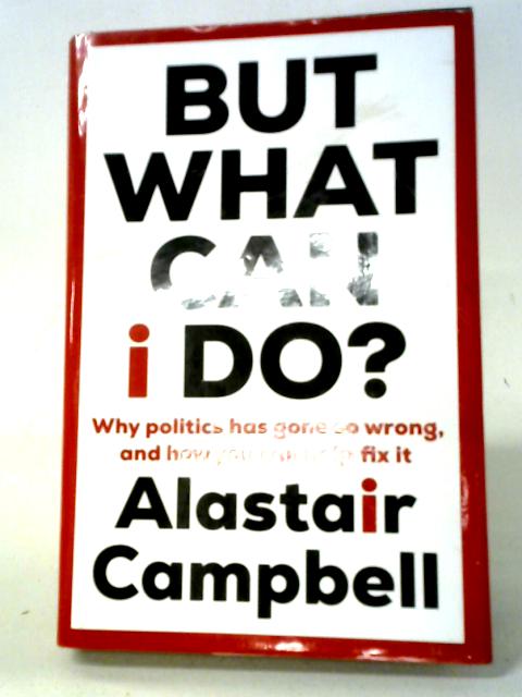 But What Can I Do?: Why Politics Has Gone So Wrong, and How You Can Help Fix It By Alastair Campbell