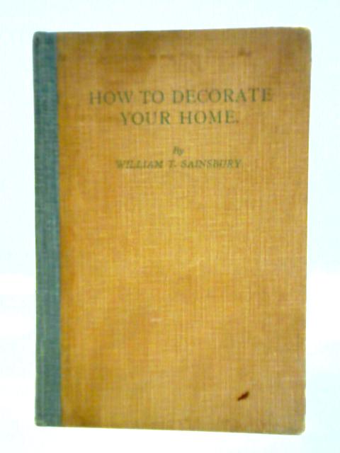 How To Decorate Your Home: A Practical Guide To The Redecoration And Renovation Of All Kinds Of Household Property, Including All Branches Of Painting By William T. Sainsbury