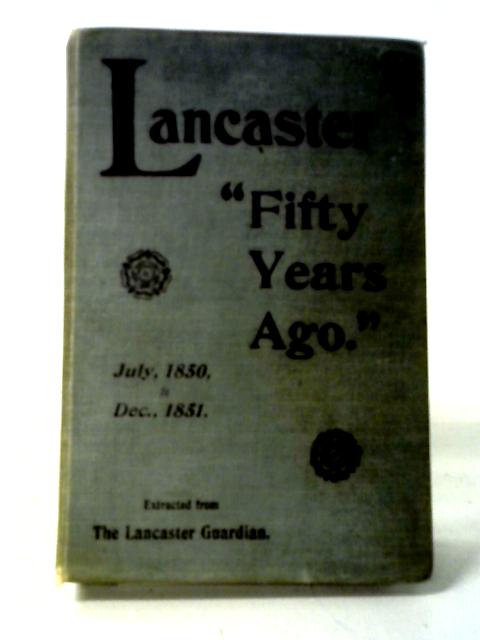 Fifty Years Ago: A Brief Record Of Events That Have Taken Place In Lancaster From July 1850 To Dec. 1851 By Anon