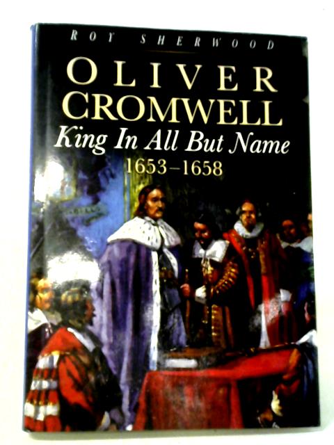 Oliver Cromwell: King In All But Name 1653-1658 By Roy Sherwood