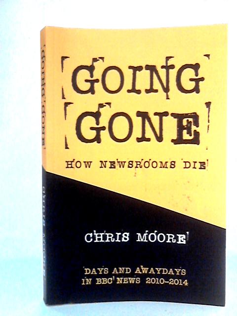 Going Gone: How Newsrooms Die: Days and Awaydays in BBC News, 2010–2014 von Chris Moore