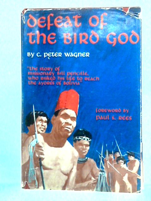 Defeat Of The Bird God: The Story of Missionary Bill Pencille of Bolivia By C. Peter Wagner