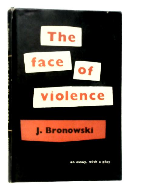 The Face of Violence: An Essay with a Play By J.Bronowski