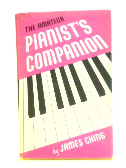 The Amateur Pianist's Companion A Short Precise Guide To Greater Progress And Greater Pleasure For All Sorts Of Conditions Of Pianists By James Ching