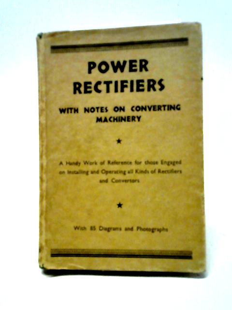 Power Rectifiers With Notes On Converting Machinery: A Handy Work Of Reference For Those Engaged On Installing And Operating All Kinds Of Rectifiers And Converters. By J Rosslyn