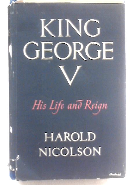 King George the Fifth: His Life and Reign By Harold Nicolson