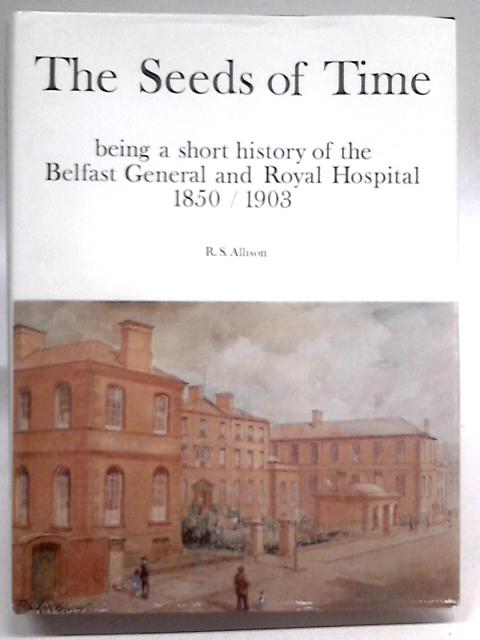 The Seeds of Time: Being a Short History of the Belfast General and Royal Hospital, 1850 1903 By R. S Allison