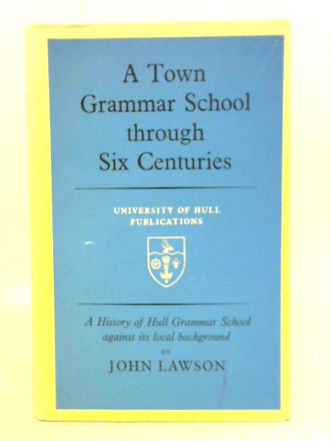 A Town Grammar School Through Six Centuries: Study of Hull Grammar School Against Its Local Background By John Lawson