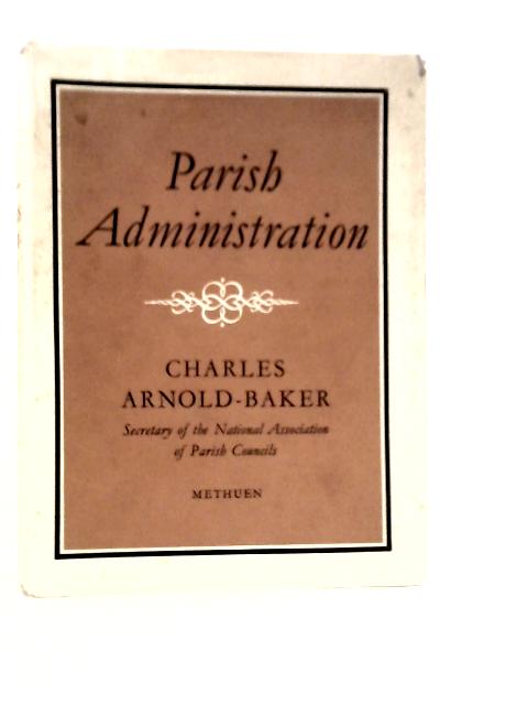 Parish Administration: Being A Treatise On The Administration Of Rural Parishes By Parish Councils, Parish Meetings And Other Parish Authorities By Charles Arnold-Baker