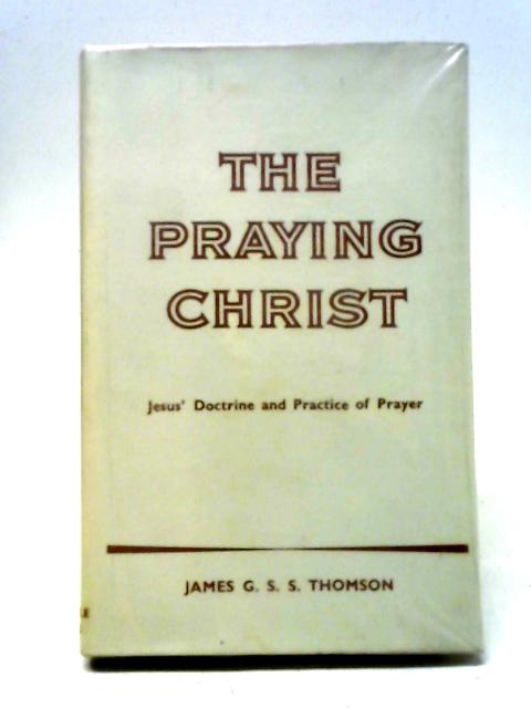 The Praying Christ, A Study Of Jesus' Doctrine And Practice Of Prayer By J. G. S. S. Thomson