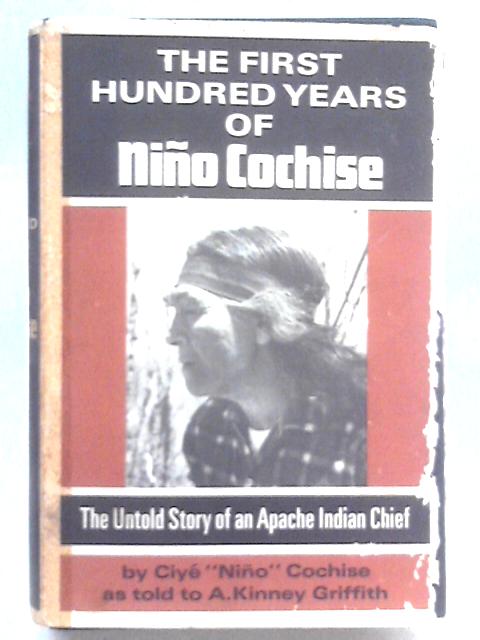 The First Hundred Years of Nino Cochise; the Untold Story of an Apache Indian Chief, As Told by Ciye Nino Cochise to A. Kinney Griffith By Ciye 'Nino' Cochise & A. Kinney Griffith.