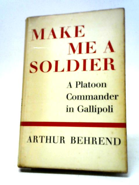 Make Me A Soldier: A Platoon Commander In Gallipoli By Arthur Behrend