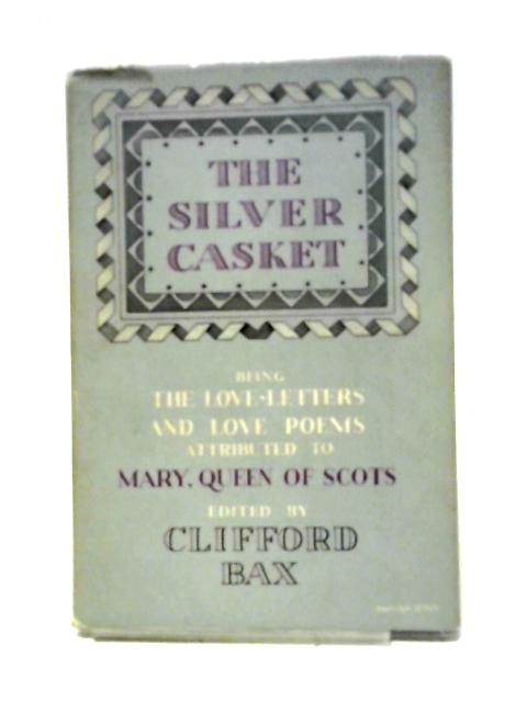 The Silver Casket Being Love-Letters and Love-Poems attributed to Mary Stuart, Queen of Scots Now Modernised or Translated Wiht an Introduction By Clifford Bax By Clifford Bax