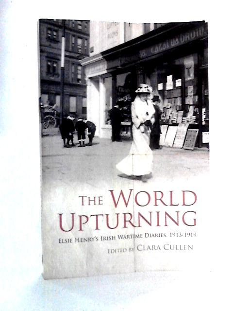 The World Upturning: Elsie Henry's Irish Wartime Diaries, 1913-1919 By Clara Cullen Ed.