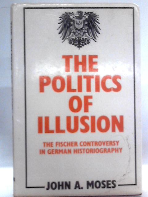 The Politics of Illusion: The Fischer Controversy in German Historiography By John A Moses